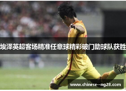 埃泽英超客场精准任意球精彩破门助球队获胜 埃泽英超客场精准任意球精彩破门助球队获胜