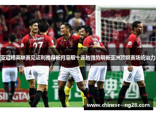 亚冠精英联赛见证利雅得新月豪取十连胜强势刷新亚洲顶级赛场统治力