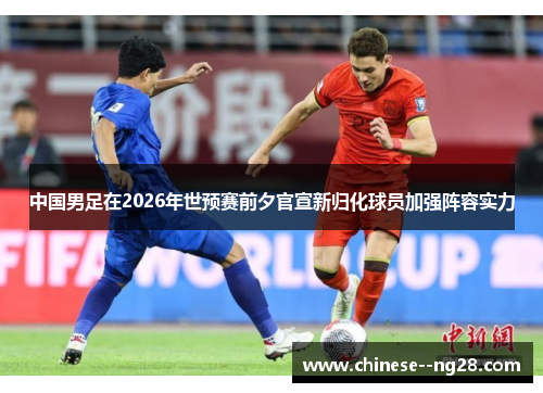 中国男足在2026年世预赛前夕官宣新归化球员加强阵容实力 中国男足在2026年世预赛前夕官宣新归化球员加强阵容实力